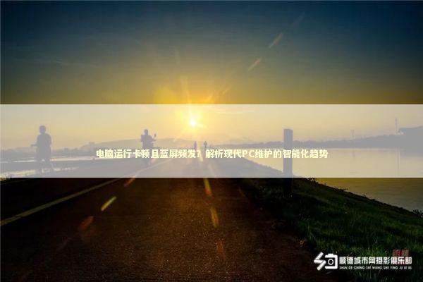 电脑运行卡顿且蓝屏频发？解析现代PC维护的智能化趋势