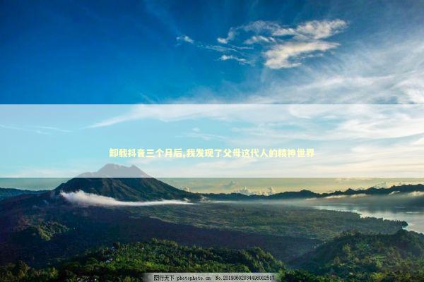 卸载抖音三个月后,我发现了父母这代人的精神世界 情感心理